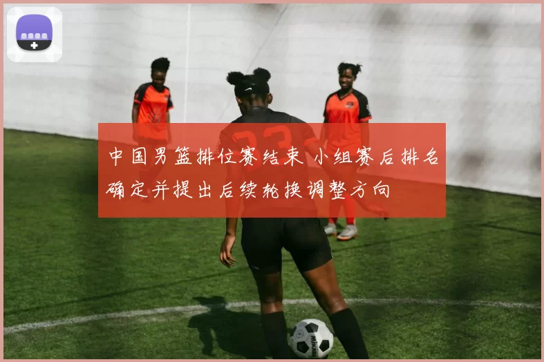 中国男篮排位赛结束 小组赛后排名确定并提出后续轮换调整方向