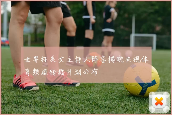 世界杯美女主持人阵容揭晓央视体育频道转播计划公布