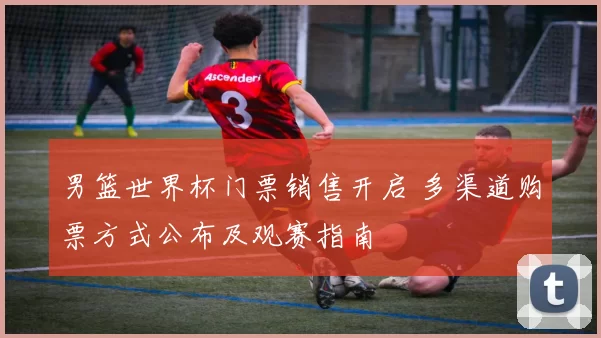 男篮世界杯门票销售开启 多渠道购票方式公布及观赛指南