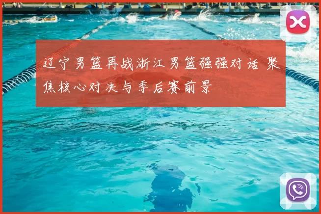 辽宁男篮再战浙江男篮强强对话 聚焦核心对决与季后赛前景